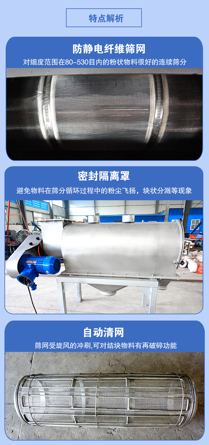 氣旋篩的特點：防靜電纖維篩網(wǎng):對細度范圍在80-530目內的粉狀物料很好的連續(xù)篩分。密封隔離罩：避免物料在篩分循環(huán)過程中的粉塵飛揚，塊狀分濺等現(xiàn)象。自動清網(wǎng)，篩網(wǎng)受旋風的沖刷，可對結塊物料有破碎功能。